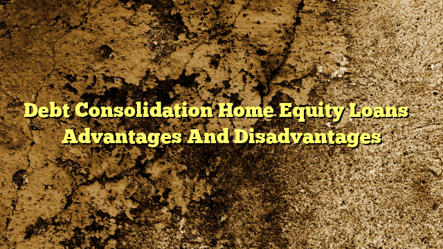 Debt Consolidation Home Equity Loans – Advantages And Disadvantages