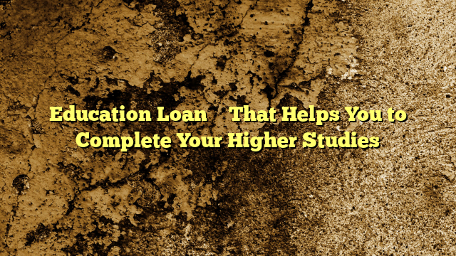 Education Loan – That Helps You to Complete Your Higher Studies