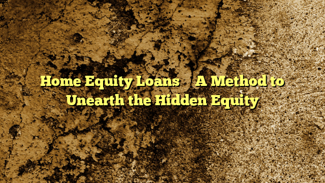 Home Equity Loans – A Method to Unearth the Hidden Equity