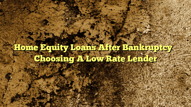 Home Equity Loans After Bankruptcy – Choosing A Low Rate Lender