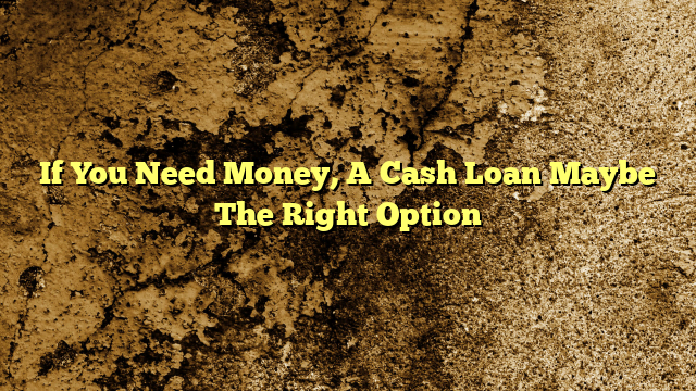 If You Need Money, A Cash Loan Maybe The Right Option
