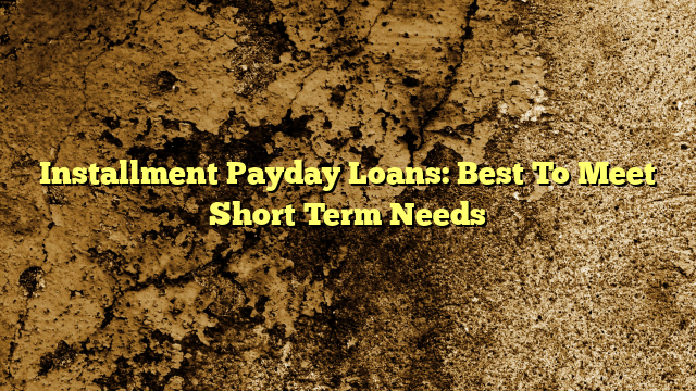 Installment Payday Loans:  Best To Meet Short Term Needs