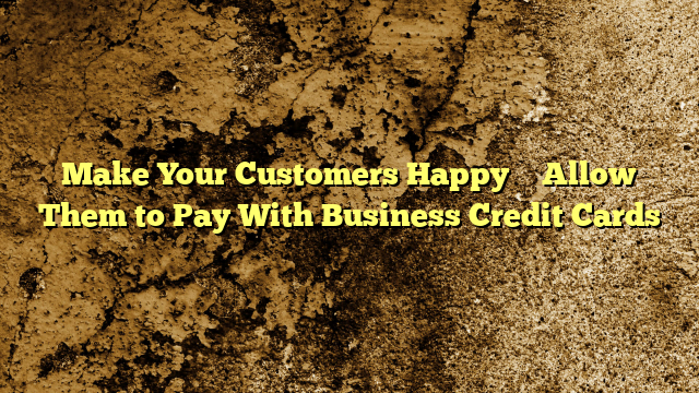 Make Your Customers Happy – Allow Them to Pay With Business Credit Cards