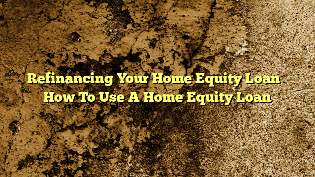 Refinancing Your Home Equity Loan – How To Use A Home Equity Loan
