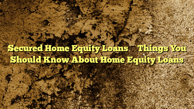 Secured Home Equity Loans – Things You Should Know About Home Equity Loans