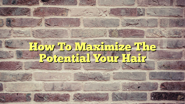 How To Maximize The Potential Your Hair