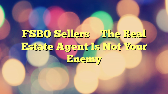 FSBO Sellers – The Real Estate Agent Is Not Your Enemy