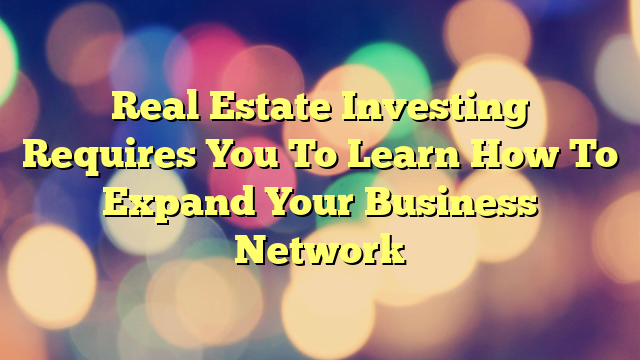 Real Estate Investing Requires You To Learn How To Expand Your Business Network