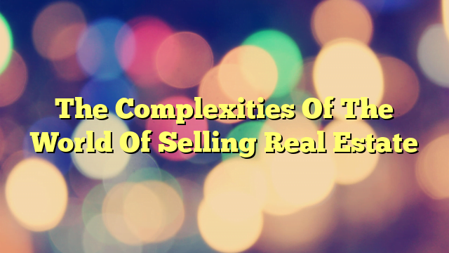 The Complexities Of The World Of Selling Real Estate