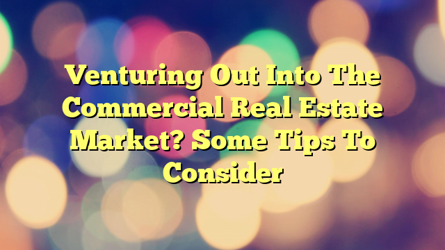 Venturing Out Into The Commercial Real Estate Market? Some Tips To Consider